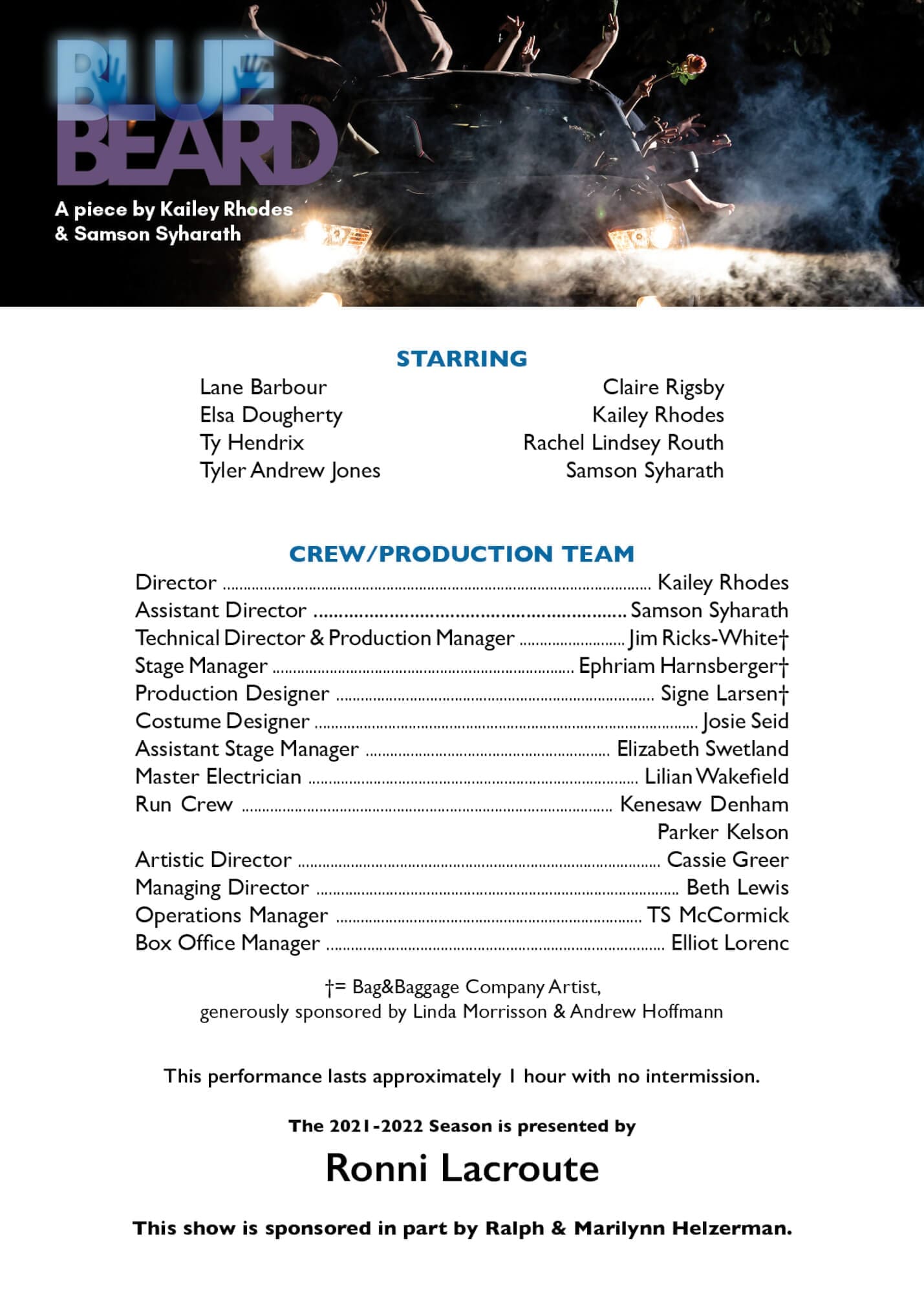 An image of a Playbill Card - On the top rests the Bluebeard Logo followed by the text "A piece by Kailey Rhodes and Samson Syharath" all of this is overlayed on a hazy image of a car with limbs sticking out of the back. Below the image of the car the text reads "Starring" in blue, followed by the names of the cast: Lane Barbour, Claire Rigsby, Elsa Dougherty, Kailey Rhodes, Ty Hendrix, Rachel Lindsey Routh, Tyler Andrew Jones, Samson Syharath" Below this text another set of blue text reading, "Crew/Production Team" followed by the names of the crew and production team: Director - Kailey Rhodes, Assistant Director - Samson Syharath, Technical Director & Production Manager - Jim Ricks-White, Stage Manager - Ephriam Harnsberger, Production Designer - Signe Larsen, Costume Designer - Josie Seid, Assistant Stage Manager - Elizabeth Swetland, Master Electrician - Lilian Wakefield, Run Crew - Kenesaw Denham and Parker Kelson, Artistic Director - Cassie Greer, manager Director - Beth Lewis, Operations Manager - TS McCormick, Box Office Manager - Elliot Lorenc" Following these lists is the remaining text, "generously sponsored by Linda Morrison & Andrew Hoffmann. This performance lasts approximately 1 hour with no intermission. The 2021-2022 Season is presented by Ronni Lacroute. This show is sponsored in part by Ralph & Marilynn Helzerman." END OF DESCRIPTION