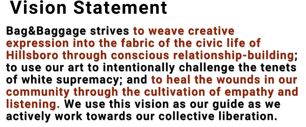 Vision Statement: Bag&Baggage strives to weave creative expression into the fabric of the civic life of Hillsboro through conscious relationship-building; to use our art to intentionally challenge the tenets of white supremacy; and to heal the wounds in our community through the cultivation of empathy and listening. We use this vision as our guide as we actively work towards our collective liberation. 